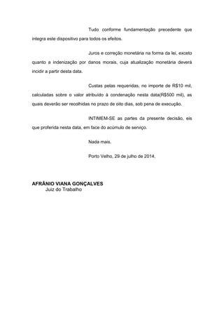 Tudo conforme fundamentação precedente que
integra este dispositivo para todos os efeitos.
Juros e correção monetária na forma da lei, exceto
quanto a indenização por danos morais, cuja atualização monetária deverá
incidir a partir desta data.
Custas pelas requeridas, no importe de R$10 mil,
calculadas sobre o valor atribuído à condenação nesta data(R$500 mil), as
quais deverão ser recolhidas no prazo de oito dias, sob pena de execução.
INTIMEM-SE as partes da presente decisão, eis
que proferida nesta data, em face do acúmulo de serviço.
Nada mais.
Porto Velho, 29 de julho de 2014.
AFRÂNIO VIANA GONÇALVES
Juiz do Trabalho
 