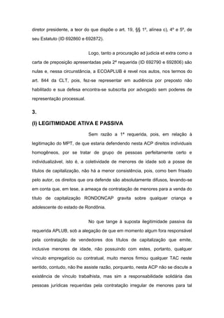 diretor presidente, a teor do que dispõe o art. 19, §§ 1º, alínea c), 4º e 5º, de
seu Estatuto (ID 692860 e 692872).
Logo, tanto a procuração ad judicia et extra como a
carta de preposição apresentadas pela 2ª requerida (ID 692790 e 692806) são
nulas e, nessa circunstância, a ECOAPLUB é revel nos autos, nos termos do
art. 844 da CLT, pois, fez-se representar em audiência por preposto não
habilitado e sua defesa encontra-se subscrita por advogado sem poderes de
representação processual.
3.
(I) LEGITIMIDADE ATIVA E PASSIVA
Sem razão a 1ª requerida, pois, em relação à
legitimação do MPT, de que estaria defendendo nesta ACP direitos individuais
homogêneos, por se tratar de grupo de pessoas perfeitamente certo e
individualizável, isto é, a coletividade de menores de idade sob a posse de
títulos de capitalização, não há a menor consistência, pois, como bem frisado
pelo autor, os direitos que ora defende são absolutamente difusos, levando-se
em conta que, em tese, a ameaça de contratação de menores para a venda do
título de capitalização RONDONCAP gravita sobre qualquer criança e
adolescente do estado de Rondônia.
No que tange à suposta ilegitimidade passiva da
requerida APLUB, sob a alegação de que em momento algum fora responsável
pela contratação de vendedores dos títulos de capitalização que emite,
inclusive menores de idade, não possuindo com estes, portanto, qualquer
vínculo empregatício ou contratual, muito menos firmou qualquer TAC neste
sentido, contudo, não lhe assiste razão, porquanto, nesta ACP não se discute a
existência de vínculo trabalhista, mas sim a responsabilidade solidária das
pessoas jurídicas requeridas pela contratação irregular de menores para tal
 
