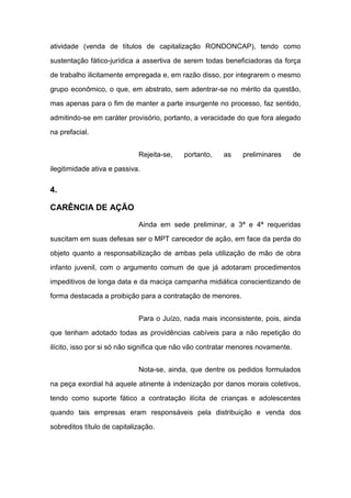 atividade (venda de títulos de capitalização RONDONCAP), tendo como
sustentação fático-jurídica a assertiva de serem todas beneficiadoras da força
de trabalho ilicitamente empregada e, em razão disso, por integrarem o mesmo
grupo econômico, o que, em abstrato, sem adentrar-se no mérito da questão,
mas apenas para o fim de manter a parte insurgente no processo, faz sentido,
admitindo-se em caráter provisório, portanto, a veracidade do que fora alegado
na prefacial.
Rejeita-se, portanto, as preliminares de
ilegitimidade ativa e passiva.
4.
CARÊNCIA DE AÇÃO
Ainda em sede preliminar, a 3ª e 4ª requeridas
suscitam em suas defesas ser o MPT carecedor de ação, em face da perda do
objeto quanto a responsabilização de ambas pela utilização de mão de obra
infanto juvenil, com o argumento comum de que já adotaram procedimentos
impeditivos de longa data e da maciça campanha midiática conscientizando de
forma destacada a proibição para a contratação de menores.
Para o Juízo, nada mais inconsistente, pois, ainda
que tenham adotado todas as providências cabíveis para a não repetição do
ilícito, isso por si só não significa que não vão contratar menores novamente.
Nota-se, ainda, que dentre os pedidos formulados
na peça exordial há aquele atinente à indenização por danos morais coletivos,
tendo como suporte fático a contratação ilícita de crianças e adolescentes
quando tais empresas eram responsáveis pela distribuição e venda dos
sobreditos título de capitalização.
 