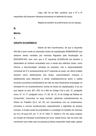 Logo, não há se falar, portanto, que a 3ª e 4ª
requeridas não possuem interesse processual no deslinde da causa.
Rejeita-se também as preliminares ora em apreço.
B.
Mérito
1.
GRUPO ECONÔMICO
Diante do fato incontroverso, de que a requerida
APLUB é quem emite os chamados títulos de capitalização RONDONCAP que
estavam sendo vendidos por menores flagrados pela fiscalização da
MTE/SRTE-RO, bem com que a 2ª requerida ECOAPLUB era também a
destinatária do dinheiro arrecadado com a venda dos referidos títulos, como
informa a documentação carreada ao processo, sob a responsabilidade
contratual da 3ª e sucessivamente da 4ª requerida as quais, em última análise
atuando como distribuidoras dos títulos, subcontrataram crianças e
adolescentes para efetuarem a venda, estabelecendo-se assim a cadeia
produtiva econômica beneficiadora da mão de obra ilicitamente empregada na
atividade fim do empreendimento (venda de títulos de capitalização), à luz do
que dispõe os arts. 927, 932, III e 942 do Código Civil e arts. 2º, parágrafo
único, 6º, VI, 7º, parágrafo único, 17, 29, 34, 51, III do Código de Defesa do
Consumidor, transcritos na peça exordial, aplicáveis subsidiariamente ao
Direito do Trabalho (CLT, art. 8º), em consonância com os fundamentos,
princípios e normas constitucionais, especialmente a dignidade da pessoa
humana, a função social da propriedade e a proibição do trabalho de menores
de 16 e 18 anos (CF, art. 1º, III, 5º, XXIII, 7º, XXXIII e 170, III), todos violados
em função do interesse incontrolável por lucro, dessa forma, não há como não
reconhecer que neste caso as pessoas jurídicas requeridas nesta ação, apesar
 