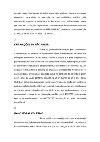 de não haver participação societária entre elas, contudo, formam um grupo
econômico para efeito de assunção de responsabilidade solidária pela
contratação irregular de crianças e adolescentes, como trabalhadores, ainda
por cima em condições degradantes, tudo conforme detalhado nos autos de
infração lavrados por auditores do MTE/SRTE-RO, anexados com a inicial (ID
519430, 519426, 519425, 519411 e 519407).
2.
OBRIGAÇÕES DE NÃO FAZER
Diante da gravidade da situação, por compreender
a contratação de crianças e adolescentes como trabalhadores, inclusive em
condições subumanas, a céu aberto, sujeitos a chuvas e a altas temperaturas
provenientes do calor escaldante que caracteriza o clima nesta região, há que
se condenar as requeridas, solidariamente, a absterem-se de contratar ou, de
qualquer forma, admitir o trabalho de crianças e adolescentes menores de 16
anos de idade, em qualquer atividade, salvo na condição de aprendiz a partir
dos 14 anos de idade, conforme previsto no art. 7º, XXXIII, da CF e art. 403 da
CLT, bem como de adolescentes menores de 18 anos de idade, em condições
proibidas pela legislação pátria, em especial, mas não apenas, em trabalhos ao
ar livre em ruas e outros logradouros públicos, em seu estabelecimento ou em
seu proveito, observadas as disposições do Decreto 6.481/2008, e de acordo
com os termos do artigo 11 da Lei 7.347/85, em atenção ao pedido formulado
na prefacial.
3.
DANO MORAL COLETIVO
Sendo pacífico no mundo jurídico que a sociedade
ou mesmo uma coletividade de pessoas pode ser vítima de lesão de natureza
extrapatrimonial, como neste caso em que as crianças e os adolescentes
 