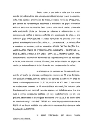 Assim posto, e por tudo o mais que dos autos
consta, com observância aos princípios constitucionais que regem o processo,
este Juízo rejeita as preliminares de defesa, decreta a revelia da 2ª requerida,
por defeito de representação, reconhece a existência de grupo econômico
entre as empresas reclamadas, bem como o dano moral coletivo provocado
pela contratação ilícita de dezenas de crianças e adolescentes e, por
consequência, ratifica a decisão proferida em antecipação de tutela e, em
definitivo, julga PROCEDENTE o pedido formulado na presente ação civil
pública ajuizada pelo MINISTÉRIO PÚBLICO DO TRABALHO DA 14ª REGIÃO
e condena as pessoas jurídicas requeridas APLUB CAPITALIZAÇÃO S.A.,
ASSOCIAÇÃO APLUB DE PRESERVACAO AMBIENTAL - ECOAPLUB, M.
DOS SANTOS ARRUDA & CIA LTDA - EPP e W. J. MORAIS UCHOA - ME,
solidariamente, a cumprirem de imediato as seguintes obrigações de não fazer
e de dar, esta última no prazo de 05 (cinco) dias após o trânsito em julgado da
sentença, independentemente de intimação, sem compensação de verbas:
a) absterem-se de contratar ou, de qualquer forma,
admitir o trabalho de crianças e adolescentes menores de 16 anos de idade,
em qualquer atividade, salvo na condição de aprendiz a partir dos 14 anos de
idade, conforme previsto no art. 7º, XXXIII, da CF e art. 403 da CLT, bem como
de adolescentes menores de 18 anos de idade, em condições proibidas pela
legislação pátria, em especial, mas não apenas, em trabalhos ao ar livre em
ruas e outros logradouros públicos, em seu estabelecimento ou em seu
proveito, observadas as disposições do Decreto 6.481/2008, e de acordo com
os termos do artigo 11 da Lei 7.347/85, sob pena de pagamento de multa de
R$20 mil, de forma solidária, por cada menor contratado irregularmente pela
fiscalização da SRTE/RO;
b) pagar indenização por danos morais
coletivos(R$500 mil).
 