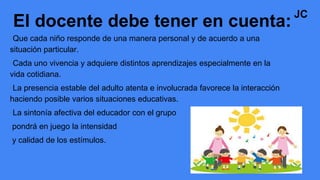 •Que cada niño responde de una manera personal y de acuerdo a una
situación particular.
•Cada uno vivencia y adquiere distintos aprendizajes especialmente en la
vida cotidiana.
•La presencia estable del adulto atenta e involucrada favorece la interacción
haciendo posible varios situaciones educativas.
•La sintonía afectiva del educador con el grupo
pondrá en juego la intensidad
y calidad de los estímulos.
El docente debe tener en cuenta:
JC