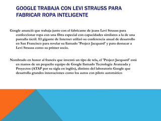 GOOGLE TRABAJA CON LEVI STRAUSS PARA
FABRICAR ROPA INTELIGENTE
Google anunció que trabaja junto con el fabricante de jeans Levi Strauss para
confeccionar ropa con una fibra especial con capacidades similares a la de una
pantalla táctil. El gigante de Internet utilizó su conferencia anual de desarrollo
en San Francisco para revelar su llamado 'Project Jacquard' y para destacar a
Levi Strauss como su primer socio.
Nombrado en honor al francés que inventó un tipo de tela, el 'Project Jacquard' está
en manos de un pequeño equipo de Google llamado Tecnología Avanzada y
Proyectos (ATAP por su sigla en inglés), distinto del laboratorio Google que
desarrolla grandes innovaciones como los autos con piloto automático
 