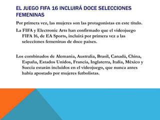 EL JUEGO FIFA 16 INCLUIRÁ DOCE SELECCIONES
FEMENINAS
Por primera vez, las mujeres son las protagonistas en este título.
La FIFA y Electronic Arts han confirmado que el videojuego
FIFA 16, de EA Sports, incluirá por primera vez a las
selecciones femeninas de doce países.
Los combinados de Alemania, Australia, Brasil, Canadá, China,
España, Estados Unidos, Francia, Inglaterra, Italia, México y
Suecia estarán incluidos en el videojuego, que nunca antes
había apostado por mujeres futbolistas.
 