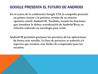 GOOGLE PRESENTA EL FUTURO DE ANDROID
En el marco de la conferencia Google I/O, la compañía presentó
un primer vistazo a la próxima versión de su sistema
operativo móvil: Android M. También, mostró las funciones
que introduce la última actualización de Android Wear, su
solución enfocada en tecnología para vestir.
Android M permitirá gestionar los permisos de las aplicaciones
de forma más sencilla. La lista de permisos se reducirá a 8
aspectos que resultan más fáciles de comprender para los
usuarios.
 