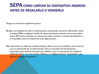 SEPA CÓMO LIMPIAR SU DISPOSITIVO ANDROID
ANTES DE REGALARLO O VENDERLO
Tenga en cuenta los siguientes pasos:
Realice un respaldo de toda su información, incluyendo contactos. Recuerde retirar
la tarjeta SIM y cualquier medio de almacenamiento externo como una tarjeta
micro SD. Cierre sesiones en cuentas de redes sociales o correos electrónicos y,
si es posible, borre los datos de estas aplicaciones.
Otra alternativa es cifrar los archivos (fotos, videos, etc) en el teléfono para evitar el
uso no autorizado de su información. No se necesitan de herramientas
especiales para realizar este proceso, debido a que la mayoría de los teléfonos
Android cuenta con esta opción. Diríjase a ‘configuraciones’, ‘seguridad’ y por
último ‘encriptar dispositivo’.
 