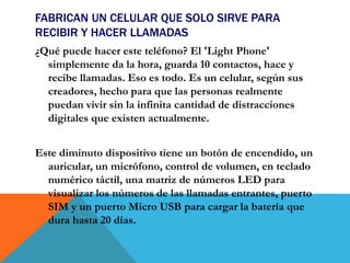 FABRICAN UN CELULAR QUE SOLO SIRVE PARA
RECIBIR Y HACER LLAMADAS
¿Qué puede hacer este teléfono? El 'Light Phone'
simplemente da la hora, guarda 10 contactos, hace y
recibe llamadas. Eso es todo. Es un celular, según sus
creadores, hecho para que las personas realmente
puedan vivir sin la infinita cantidad de distracciones
digitales que existen actualmente.
Este diminuto dispositivo tiene un botón de encendido, un
auricular, un micrófono, control de volumen, en teclado
numérico táctil, una matriz de números LED para
visualizar los números de las llamadas entrantes, puerto
SIM y un puerto Micro USB para cargar la batería que
dura hasta 20 días.
 
