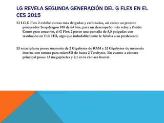 LG REVELA SEGUNDA GENERACIÓN DEL G FLEX EN EL
CES 2015
El LG G Flex 2 exhibe curvas más delgadas y estilizadas, así como un potente
procesador Snapdragon 810 de 64 bits, para un desempeño más veloz y fluido.
Como gran atractivo, el G Flex 2 posee una pantalla de 5,5 pulgadas con
resolución en Full HD, algo que indudablemente le faltaba a su predecesor.
El smartphone posee memoria de 2 Gigabytes de RAM y 32 Gigabytes de memoria
interna con ranura para microSD de hasta 2 Terabytes. En cuanto a cámara
principal posee 13 megapíxeles y 2,1 en la cámara frontal.
 