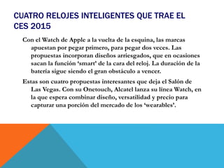 CUATRO RELOJES INTELIGENTES QUE TRAE EL
CES 2015
Con el Watch de Apple a la vuelta de la esquina, las marcas
apuestan por pegar primero, para pegar dos veces. Las
propuestas incorporan diseños arriesgados, que en ocasiones
sacan la función ‘smart’ de la cara del reloj. La duración de la
batería sigue siendo el gran obstáculo a vencer.
Estas son cuatro propuestas interesantes que deja el Salón de
Las Vegas. Con su Onetouch, Alcatel lanza su línea Watch, en
la que espera combinar diseño, versatilidad y precio para
capturar una porción del mercado de los ‘wearables’.
 