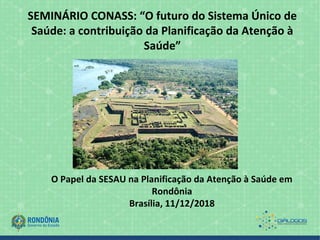 SEMINÁRIO CONASS: “O futuro do Sistema Único de
Saúde: a contribuição da Planificação da Atenção à
Saúde”
O Papel da SESAU na Planificação da Atenção à Saúde em
Rondônia
Brasília, 11/12/2018
 