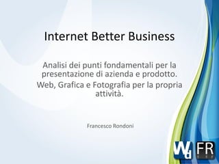 Internet Better Business

 Analisi dei punti fondamentali per la
 presentazione di azienda e prodotto.
Web, Grafica e Fotografia per la propria
                attività.


             Francesco Rondoni
 