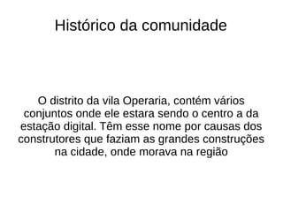 Histórico da comunidade



   O distrito da vila Operaria, contém vários
 conjuntos onde ele estara sendo o centro a da
estação digital. Têm esse nome por causas dos
construtores que faziam as grandes construções
       na cidade, onde morava na região
 