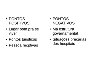●   PONTOS              ●   PONTOS
    POSITIVOS               NEGATIVOS
●   Lugar bom pra se    ●   Má estrutura
    viver                   governamental
●   Pontos turisticos   ●   Situações precárias
●   Pessoa recptivas        dos hospitais
 