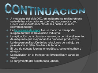  A mediados del siglo XIX, en Inglaterra se realizaron una
serie de transformaciones que hoy conocemos como
Revolución industrial dentro de las cuales las más
relevantes fueron:
 La locomotora de vapor fue un modo de transporte
surgido durante la Revolución Industrial.
 La aplicación de la ciencia y tecnología permitió el invento
de máquinas que mejoraban los procesos productivos.
 La despersonalización de las relaciones de trabajo: se
pasa desde el taller familiar a la fábrica.
 El uso de nuevas fuentes energéticas, como el carbón y
el vapor.
 La revolución en el transporte: ferrocarriles y barco de
vapor.
 El surgimiento del proletariado urbano.
 