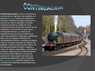 Proletariado urbano. Como consecuencia
de la revolución agrícola y demográfica, se
produjo un éxodo masivo de campesinos
hacia las ciudades; el antiguo agricultor se
convirtió en obrero industrial. La ciudad
industrial aumentó su población como
consecuencia del crecimiento natural de sus
habitantes y por el arribo de este nuevo
contingente humano. La carencia de
habitaciones fue el primer problema que
sufrió esta población marginada socialmente;
debía vivir en espacios reducidos sin
comodidades mínimas y carentes de higiene.
A ello se sumaban jornadas de trabajo, que
llegaban a más de catorce horas diarias, en
las que participaban hombres, mujeres y
niños con salarios miserables, y carentes de
protección legal frente a la arbitrariedad de
los dueños de las fábricas o centros de
producción. Este conjunto de males que
afectaba al proletariado urbano se llamó
la Cuestión social, haciendo alusión a las
insuficiencias materiales y espirituales que
les afectaban.
 
