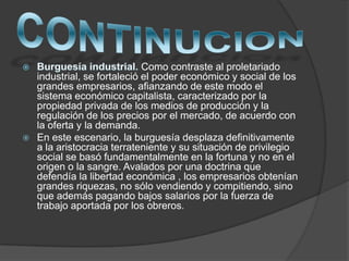 Como contraste al proletariado
industrial, se fortaleció el poder económico y social de los
grandes empresarios, afianzando de este modo el
sistema económico capitalista, caracterizado por la
propiedad privada de los medios de producción y la
regulación de los precios por el mercado, de acuerdo con
la oferta y la demanda.
 En este escenario, la burguesía desplaza definitivamente
a la aristocracia terrateniente y su situación de privilegio
social se basó fundamentalmente en la fortuna y no en el
origen o la sangre. Avalados por una doctrina que
defendía la libertad económica , los empresarios obtenían
grandes riquezas, no sólo vendiendo y compitiendo, sino
que además pagando bajos salarios por la fuerza de
trabajo aportada por los obreros.
 