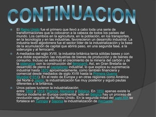  El Reino Unido fue el primero que llevó a cabo toda una serie de
transformaciones que la colocaron a la cabeza de todos los países del
mundo. Los cambios en la agricultura, en la población, en los transportes,
en la tecnología y en las industrias, favorecieron un desarrollo industrial. La
industria textil algodonera fue el sector líder de la industrialización y la base
de la acumulación de capital que abrirá paso, en una segunda fase, a la
siderurgia y al ferrocarril.
 A mediados del siglo XVIII, la industria británica tenía sólidas bases y con
una doble expansión: las industrias de bienes de producción y de bienes de
consumo. Incluso se estimuló el crecimiento de la minería del carbón y de
la siderurgia con la construcción del ferrocarril. Así, en Gran Bretaña se
desarrolló de pleno el capitalismo industrial, lo que explica su supremacía
industrial hasta 1870 aproximadamente, como también financiera y
comercial desde mediados de siglo XVIII hasta la Primera Guerra
Mundial (1914). En el resto de Europa y en otras regiones como América
del Norte o Japón, la industrialización fue muy posterior y siguió pautas
diferentes a la británica.
 Unos países tuvieron la industrialización
entre 1850 y 1914: Francia, Alemania y Bélgica. En 1850 apenas existe la
fábrica moderna en Europa continental, sólo en Bélgica hay un proceso de
revolución seguido al del Reino Unido. En la segunda mitad del siglo XIX se
fortalece en Turingia y Sajonia la industrialización de Alemania.
 