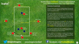 inspire!
@inspirethegame facebook.com/FootballRondos
The Up-Back-Through Rondo
This rondo moves on from the 4 vs. 2 rondo (principles of the diamond)
and looks at a number of different areas. Many of the same learning
outcomesstillstandfrombefore.
The objective is to get the ball from one end to the other end and back
again – over and over. You can only do this by playing into the receiving
area outlined in the centre of the possession box. Only the ‘striker’ is
allowed into the receiving area. The receiving area should be no bigger
than 6 yards in height (so that his marking defender can mark him and
preventhimfromplayingforwards).
The ideal scenario is for the ball to be played UP to the striker (who
cannot wait in the receiving zone and must only move into the zone
upon seeing a penetration opportunity), the striker will then set the ball
BACK to a player giving a supporting angle underneath and then it is
playedTHROUGHtothewingermakingadiagonalrunintothenextbox.
Once the ball has travelled to the other end (played into the target from
the winger that received the ball), the format is completely mirrored as
showninthefollowingimagesinthepresentation.
Perhaps specific to a 2-3-1 formation in 7-a-side but the principles are
more important than the formation. The language of UP-BACK-
THROUGH is to be understood through moving a CB out of his slot and
creatingspaceforawingertomakeadiagonalruninto
Right WingerLeft Winger
Goalkeeper / Central Defender
Right-sided
Defender
(RCB / RB)
Left-sided
Defender
(LCB / LB)
Striker
Central
Midfielder
Target (phase B)
Receiving Area / ‘the pocket’
4
Davies, J. (2015) Football Rondos. London: Inspire Football Publishing.
Opposition Midfield Line
10-16
8-14
8-12
4-6
www.Inspire.football
 