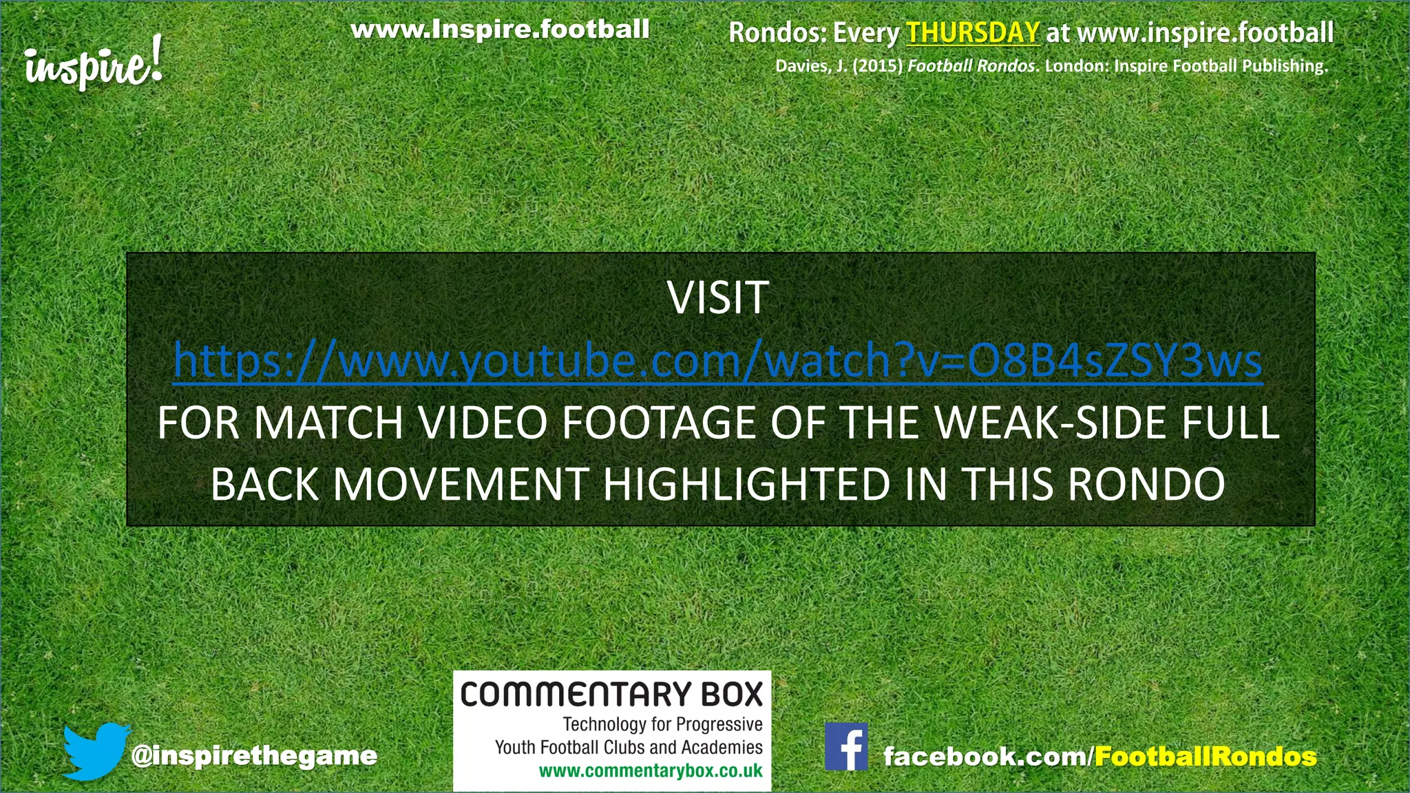 inspire!
@inspirethegame facebook.com/FootballRondos
Davies, J. (2015) Football Rondos. London: Inspire Football Publishing.
VISIT
https://www.youtube.com/watch?v=O8B4sZSY3ws
FOR MATCH VIDEO FOOTAGE OF THE WEAK-SIDE FULL
BACK MOVEMENT HIGHLIGHTED IN THIS RONDO
www.Inspire.football
 