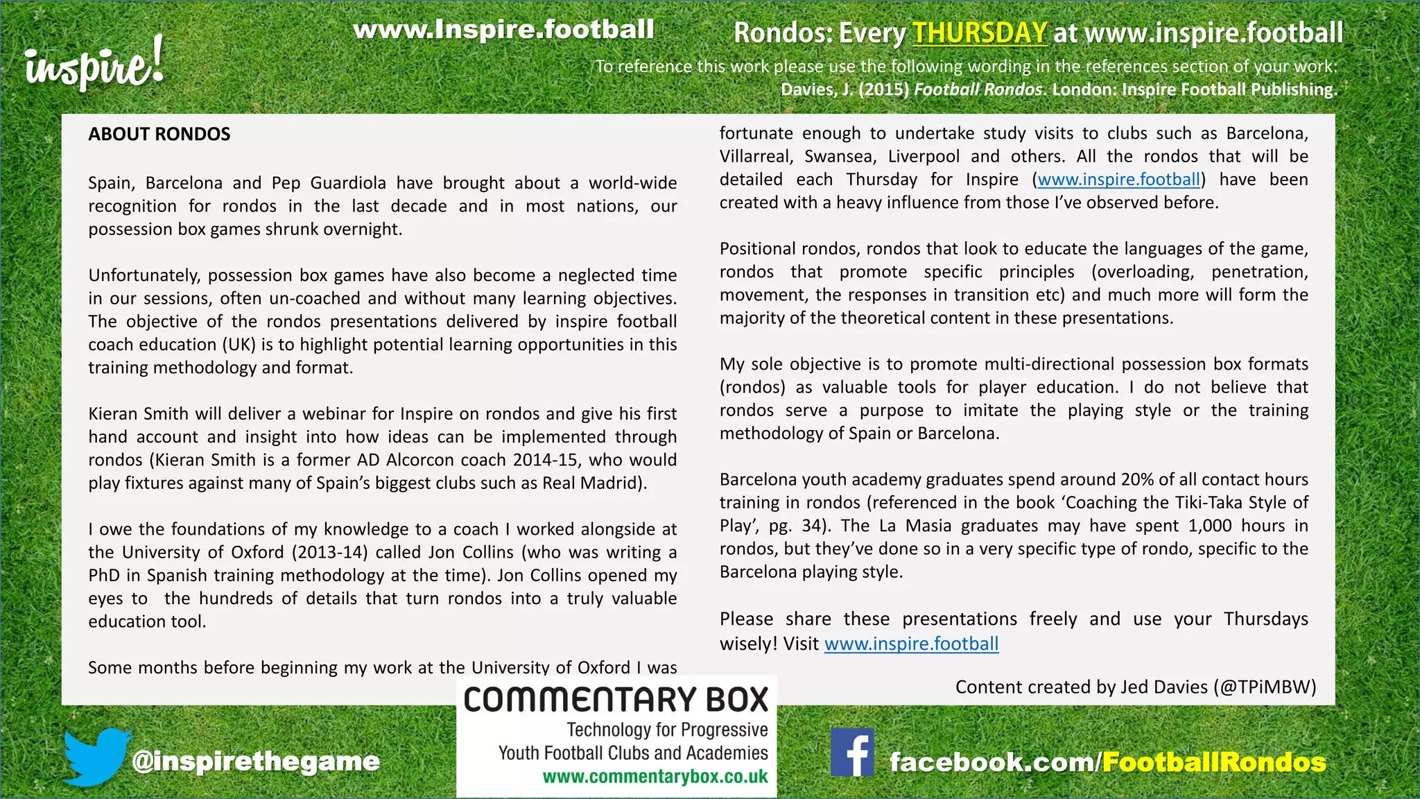 inspire!
@inspirethegame facebook.com/FootballRondos
Content created by Jed Davies (@TPiMBW)
ABOUT RONDOS
Spain, Barcelona and Pep Guardiola have brought about a world-wide
recognition for rondos in the last decade and in most nations, our
possession box games shrunk overnight.
Unfortunately, possession box games have also become a neglected time
in our sessions, often un-coached and without many learning objectives.
The objective of the rondos presentations delivered by inspire football
coach education (UK) is to highlight potential learning opportunities in this
training methodology and format.
Kieran Smith will deliver a webinar for Inspire on rondos and give his first
hand account and insight into how ideas can be implemented through
rondos (Kieran Smith is a former AD Alcorcon coach 2014-15, who would
play fixtures against many of Spain’s biggest clubs such as Real Madrid).
I owe the foundations of my knowledge to a coach I worked alongside at
the University of Oxford (2013-14) called Jon Collins (who was writing a
PhD in Spanish training methodology at the time). Jon Collins opened my
eyes to the hundreds of details that turn rondos into a truly valuable
education tool.
Some months before beginning my work at the University of Oxford I was
fortunate enough to undertake study visits to clubs such as Barcelona,
Villarreal, Swansea, Liverpool and others. All the rondos that will be
detailed each Thursday for Inspire (www.inspire.football) have been
created with a heavy influence from those I’ve observed before.
Positional rondos, rondos that look to educate the languages of the game,
rondos that promote specific principles (overloading, penetration,
movement, the responses in transition etc) and much more will form the
majority of the theoretical content in these presentations.
My sole objective is to promote multi-directional possession box formats
(rondos) as valuable tools for player education. I do not believe that
rondos serve a purpose to imitate the playing style or the training
methodology of Spain or Barcelona.
Barcelona youth academy graduates spend around 20% of all contact hours
training in rondos (referenced in the book ‘Coaching the Tiki-Taka Style of
Play’, pg. 34). The La Masia graduates may have spent 1,000 hours in
rondos, but they’ve done so in a very specific type of rondo, specific to the
Barcelona playing style.
Please share these presentations freely and use your Thursdays
wisely! Visit www.inspire.football
To reference this work please use the following wording in the references section of your work:
Davies, J. (2015) Football Rondos. London: Inspire Football Publishing.
www.Inspire.football
 