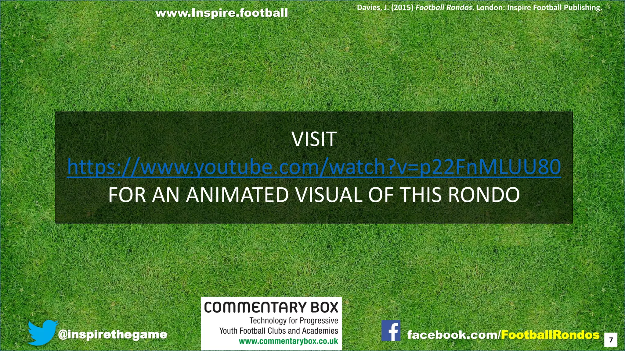 @inspirethegame facebook.com/FootballRondos 7
Davies, J. (2015) Football Rondos. London: Inspire Football Publishing.
VISIT
https://www.youtube.com/watch?v=p22FnMLUU80
FOR AN ANIMATED VISUAL OF THIS RONDO
www.Inspire.football
 
