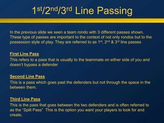 1st/2nd/3rd Line Passing
In the previous slide we seen a team rondo with 3 different passes shown.
These type of passes are important to the context of not only rondos but to the
possession style of play. They are referred to as 1st, 2nd & 3rd line passes
First Line Pass
This refers to a pass that is usually to the teammate on either side of you and
doesn’t bypass a defender
Second Line Pass
This is a pass which goes past the defenders but not through the space in the
between them.
Third Line Pass
This is the pass that goes between the two defenders and is often referred to
as the “Split Pass” This is the option you want your players to look for and
create.
 