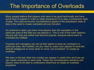 The Importance of Overloads
Many people believe that players only have to be good technically and have
some kind of support in order to retain possession or to play a possession style
of play. The most commonly misunderstood aspect of the possession style of
play is the need to create overloads all over the pitch.
An overload is when you have more players than the opposition in the
particular area of the field you are playing in. This is one of the main reasons
playing with only one striker has become popular, because teams want to
overload the midfield.
Coaches and managers can set up their teams to have an overload in a
particular area, like midfield, but you need to coach your players to have the
tactical intelligence to know when to move “out of position” to create an
overload.
We seen in the last slide how rondos can appear in match form and how we
can create overloads in each area. These are not exhaustive solutions and
players need to be able to understand when/how to create an overload
anywhere
 