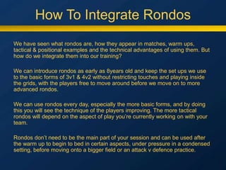 How To Integrate Rondos
We have seen what rondos are, how they appear in matches, warm ups,
tactical & positional examples and the technical advantages of using them. But
how do we integrate them into our training?
We can introduce rondos as early as 8years old and keep the set ups we use
to the basic forms of 3v1 & 4v2 without restricting touches and playing inside
the grids, with the players free to move around before we move on to more
advanced rondos.
We can use rondos every day, especially the more basic forms, and by doing
this you will see the technique of the players improving. The more tactical
rondos will depend on the aspect of play you’re currently working on with your
team.
Rondos don’t need to be the main part of your session and can be used after
the warm up to begin to bed in certain aspects, under pressure in a condensed
setting, before moving onto a bigger field or an attack v defence practice.
 