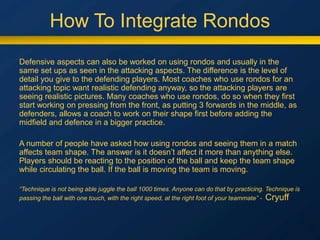 How To Integrate Rondos
Defensive aspects can also be worked on using rondos and usually in the
same set ups as seen in the attacking aspects. The difference is the level of
detail you give to the defending players. Most coaches who use rondos for an
attacking topic want realistic defending anyway, so the attacking players are
seeing realistic pictures. Many coaches who use rondos, do so when they first
start working on pressing from the front, as putting 3 forwards in the middle, as
defenders, allows a coach to work on their shape first before adding the
midfield and defence in a bigger practice.
A number of people have asked how using rondos and seeing them in a match
affects team shape. The answer is it doesn’t affect it more than anything else.
Players should be reacting to the position of the ball and keep the team shape
while circulating the ball. If the ball is moving the team is moving.
“Technique is not being able juggle the ball 1000 times. Anyone can do that by practicing. Technique is
passing the ball with one touch, with the right speed, at the right foot of your teammate” - Cryuff
 