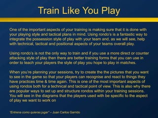 Train Like You Play
One of the important aspects of your training is making sure that it is done with
your playing style and tactical plans in mind. Using rondo’s is a fantastic way to
integrate the possession style of play with your team and, as we will see, help
with technical, tactical and positional aspects of your teams overall play.
Using rondo’s is not the only way to train and if you use a more direct or counter
attacking style of play then there are better training forms that you can use in
order to teach your players the style of play you hope to play in matches.
When you’re planning your sessions, try to create the the pictures that you want
to see in the game so that your players can recognise and react to things they
have practices time & time again. This is one of the most important aspects of
using rondos both for a technical and tactical point of view. This is also why there
are popular ways to set up and structure rondos within your training sessions.
You will see in the diagrams that the players used with be specific to the aspect
of play we want to work on
“Entrena como quieras jugar” – Juan Carlos Garrido
 