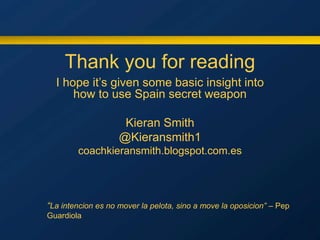Thank you for reading
I hope it’s given some basic insight into
how to use Spain secret weapon
Kieran Smith
@Kieransmith1
coachkieransmith.blogspot.com.es
“La intencion es no mover la pelota, sino a move la oposicion” – Pep
Guardiola
 