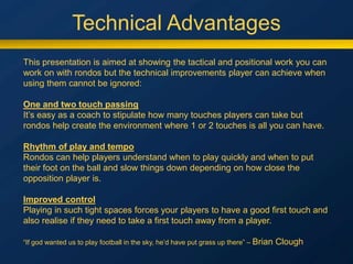 Technical Advantages
This presentation is aimed at showing the tactical and positional work you can
work on with rondos but the technical improvements player can achieve when
using them cannot be ignored:
One and two touch passing
It’s easy as a coach to stipulate how many touches players can take but
rondos help create the environment where 1 or 2 touches is all you can have.
Rhythm of play and tempo
Rondos can help players understand when to play quickly and when to put
their foot on the ball and slow things down depending on how close the
opposition player is.
Improved control
Playing in such tight spaces forces your players to have a good first touch and
also realise if they need to take a first touch away from a player.
“If god wanted us to play football in the sky, he’d have put grass up there” – Brian Clough
 