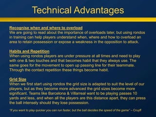 Technical Advantages
Recognise when and where to overload
We are going to read about the importance of overloads later, but using rondos
in training can help players understand when, where and how to overload an
area to retain possession or expose a weakness in the opposition to attack.
Habits and Repetition
When using rondos players are under pressure at all times and need to play
with one & two touches and that becomes habit that they always use. The
same goes for the movement to open up passing line for their teammate.
Through the contact repetition these things become habit.
Grid Size
When we first start using rondos the grid size is adapted to suit the level of our
players, but as they become more advanced the grid sizes become more
significant. Teams like Barcelona & Villarreal want to be playing passes 10
yards and less, and when all the players are this distance apart, they can press
the ball intensely should they lose possession.
“If you want to play quicker you can run faster, but the ball decides the speed of the game” – Cruyff
 