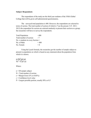 Subject /Respondents

       The respondents of the study are the third year students of the VMA Global
College that will be given self-administered questionnaires.

        The surveyed total population is 400. However, the respondents are selected in
terms of section. The total number of section of which is 7 (as the present S.Y. 2011-
2012) the respondent for section are selected randomly to present their section as a group;
the researcher will have to survey the respondents.

Total Population              - 400
Total number of section       -7
No. o students in every Section =
No. of Male                   = 400
No. Female                    =0

       Using the Lynch formula, the researcher got the number of sample subject to
present to population on which is based on any statement about the population from
which it is drawn.

n=NZ2 p(1-p)
Ne2 +Z2p(1-p)

Where:

n = Of sample subject
N = Total number of section
e = Margin Error (5% or 0.05%)
z = Confidence level value
P = Largest possible portion, usually 50% or 0.5
 