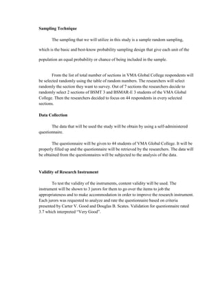 Sampling Technique

       The sampling that we will utilize in this study is a sample random sampling,

which is the basic and best-know probability sampling design that give each unit of the

population an equal probability or chance of being included in the sample.


        From the list of total number of sections in VMA Global College respondents will
be selected randomly using the table of random numbers. The researchers will select
randomly the section they want to survey. Out of 7 sections the researchers decide to
randomly select 2 sections of BSMT 3 and BSMAR-E 3 students of the VMA Global
College. Then the researchers decided to focus on 44 respondents in every selected
sections.

Data Collection

       The data that will be used the study will be obtain by using a self-administered
questionnaire.

       The questionnaire will be given to 44 students of VMA Global College. It will be
properly filled up and the questionnaire will be retrieved by the researchers. The data will
be obtained from the questionnaires will be subjected to the analysis of the data.


Validity of Research Instrument

       To test the validity of the instruments, content validity will be used. The
instrument will be shown to 3 jurors for them to go over the items to job the
appropriateness and to make accommodation in order to improve the research instrument.
Each jurors was requested to analyze and rate the questionnaire based on criteria
presented by Carter V. Good and Douglas B. Scates. Validation for questionnaire rated
3.7 which interpreted “Very Good”.
 