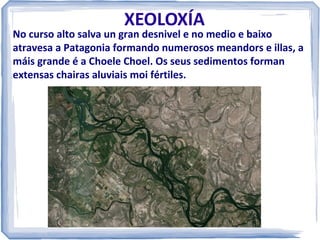 XEOLOXÍA

No curso alto salva un gran desnivel e no medio e baixo
atravesa a Patagonia formando numerosos meandors e illas, a
máis grande é a Choele Choel. Os seus sedimentos forman
extensas chairas aluviais moi fértiles.

 