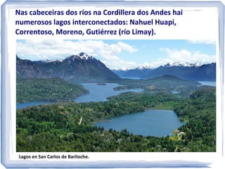 Nas cabeceiras dos ríos na Cordillera dos Andes hai
numerosos lagos interconectados: Nahuel Huapi,
Correntoso, Moreno, Gutiérrez (río Limay).

Lagos en San Carlos de Bariloche.

 
