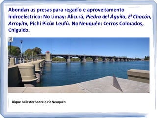 Abondan as presas para regadío e aproveitamento
hidroeléctrico: No Limay: Alicurá, Piedra del Águila, El Chocón,
Arroyito, Pichi Picún, Leufú. No Neuquén: Cerros Colorados,
Chiguido.

Dique Ballester sobre o río Neuquén

 