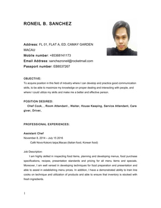 RONEIL B. SANCHEZ
Address: FL 01, FLAT A, ED. CAMAY GARDEN
MACAU
Mobile number: +85368141173
Email Address: sanchezroneil@rocketmail.com
Passport number: EB8537267
OBJECTIVE:
To acquire position in this field of industry where I can develop and practice good communication
skills, to be able to maximize my knowledge on proper dealing and interacting with people, and
where I could utilize my skills and make me a better and effective person.
POSITION DESIRED:
Chef Cook, , Room Attendant , Waiter, House Keeping, Service Attendant, Care
giver, Driver,
PROFESSIONAL EXPERIENCES:
Assistant Chef
November 8, 2014 – July 15 2016
Café Nova Kokoro taipa,Macao (Italian food, Korean food)
Job Description:
I am highly skilled in inspecting food items, planning and developing menus, food purchase
specifications, recipes, presentation standards and pricing for all menu items and specials.
Moreover, I am well versed in developing techniques for food preparation and presentation and
able to assist in establishing menu prices. In addition, I have a demonstrated ability to train line
cooks on technique and utilization of products and able to ensure that inventory is stocked with
fresh ingredients.
1
 