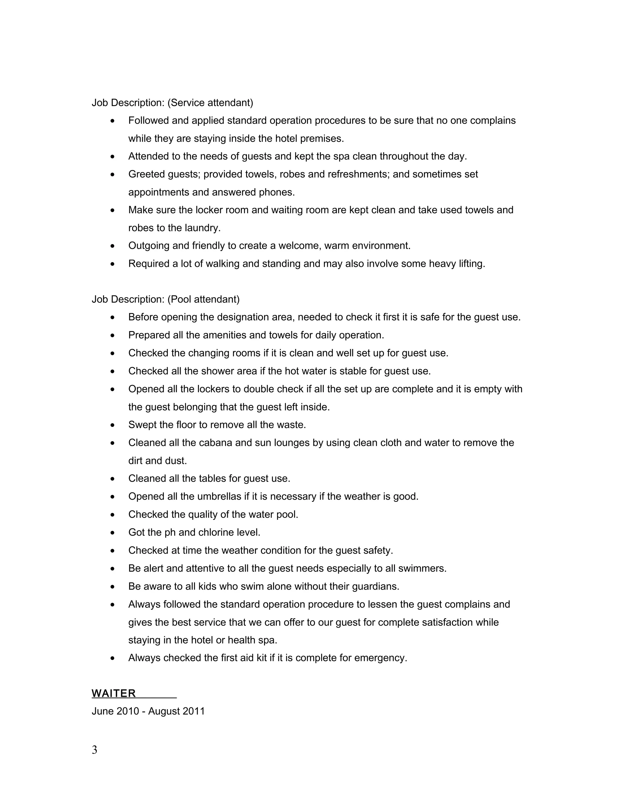 Job Description: (Service attendant)
• Followed and applied standard operation procedures to be sure that no one complains
while they are staying inside the hotel premises.
• Attended to the needs of guests and kept the spa clean throughout the day.
• Greeted guests; provided towels, robes and refreshments; and sometimes set
appointments and answered phones.
• Make sure the locker room and waiting room are kept clean and take used towels and
robes to the laundry.
• Outgoing and friendly to create a welcome, warm environment.
• Required a lot of walking and standing and may also involve some heavy lifting.
Job Description: (Pool attendant)
• Before opening the designation area, needed to check it first it is safe for the guest use.
• Prepared all the amenities and towels for daily operation.
• Checked the changing rooms if it is clean and well set up for guest use.
• Checked all the shower area if the hot water is stable for guest use.
• Opened all the lockers to double check if all the set up are complete and it is empty with
the guest belonging that the guest left inside.
• Swept the floor to remove all the waste.
• Cleaned all the cabana and sun lounges by using clean cloth and water to remove the
dirt and dust.
• Cleaned all the tables for guest use.
• Opened all the umbrellas if it is necessary if the weather is good.
• Checked the quality of the water pool.
• Got the ph and chlorine level.
• Checked at time the weather condition for the guest safety.
• Be alert and attentive to all the guest needs especially to all swimmers.
• Be aware to all kids who swim alone without their guardians.
• Always followed the standard operation procedure to lessen the guest complains and
gives the best service that we can offer to our guest for complete satisfaction while
staying in the hotel or health spa.
• Always checked the first aid kit if it is complete for emergency.
WAITER
June 2010 - August 2011
3
 