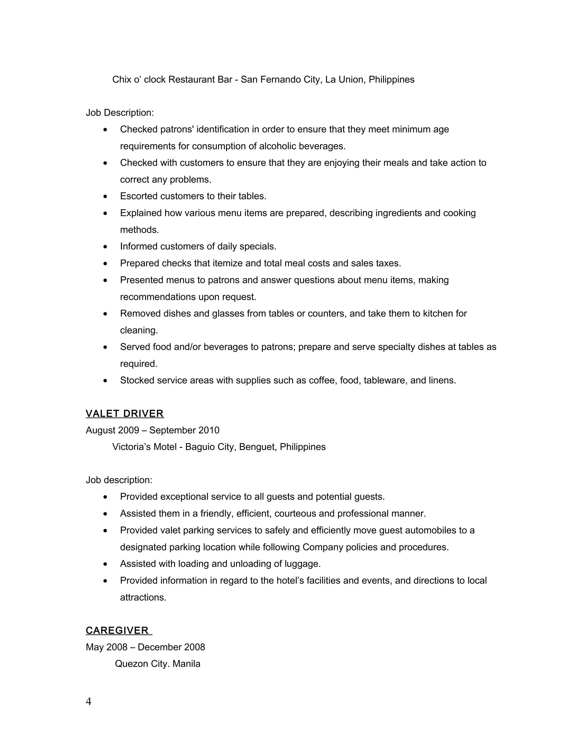 Chix o’ clock Restaurant Bar - San Fernando City, La Union, Philippines
Job Description:
• Checked patrons' identification in order to ensure that they meet minimum age
requirements for consumption of alcoholic beverages.
• Checked with customers to ensure that they are enjoying their meals and take action to
correct any problems.
• Escorted customers to their tables.
• Explained how various menu items are prepared, describing ingredients and cooking
methods.
• Informed customers of daily specials.
• Prepared checks that itemize and total meal costs and sales taxes.
• Presented menus to patrons and answer questions about menu items, making
recommendations upon request.
• Removed dishes and glasses from tables or counters, and take them to kitchen for
cleaning.
• Served food and/or beverages to patrons; prepare and serve specialty dishes at tables as
required.
• Stocked service areas with supplies such as coffee, food, tableware, and linens.
VALET DRIVER
August 2009 – September 2010
Victoria’s Motel - Baguio City, Benguet, Philippines
Job description:
• Provided exceptional service to all guests and potential guests.
• Assisted them in a friendly, efficient, courteous and professional manner.
• Provided valet parking services to safely and efficiently move guest automobiles to a
designated parking location while following Company policies and procedures.
• Assisted with loading and unloading of luggage.
• Provided information in regard to the hotel’s facilities and events, and directions to local
attractions.
CAREGIVER
May 2008 – December 2008
Quezon City. Manila
4
 