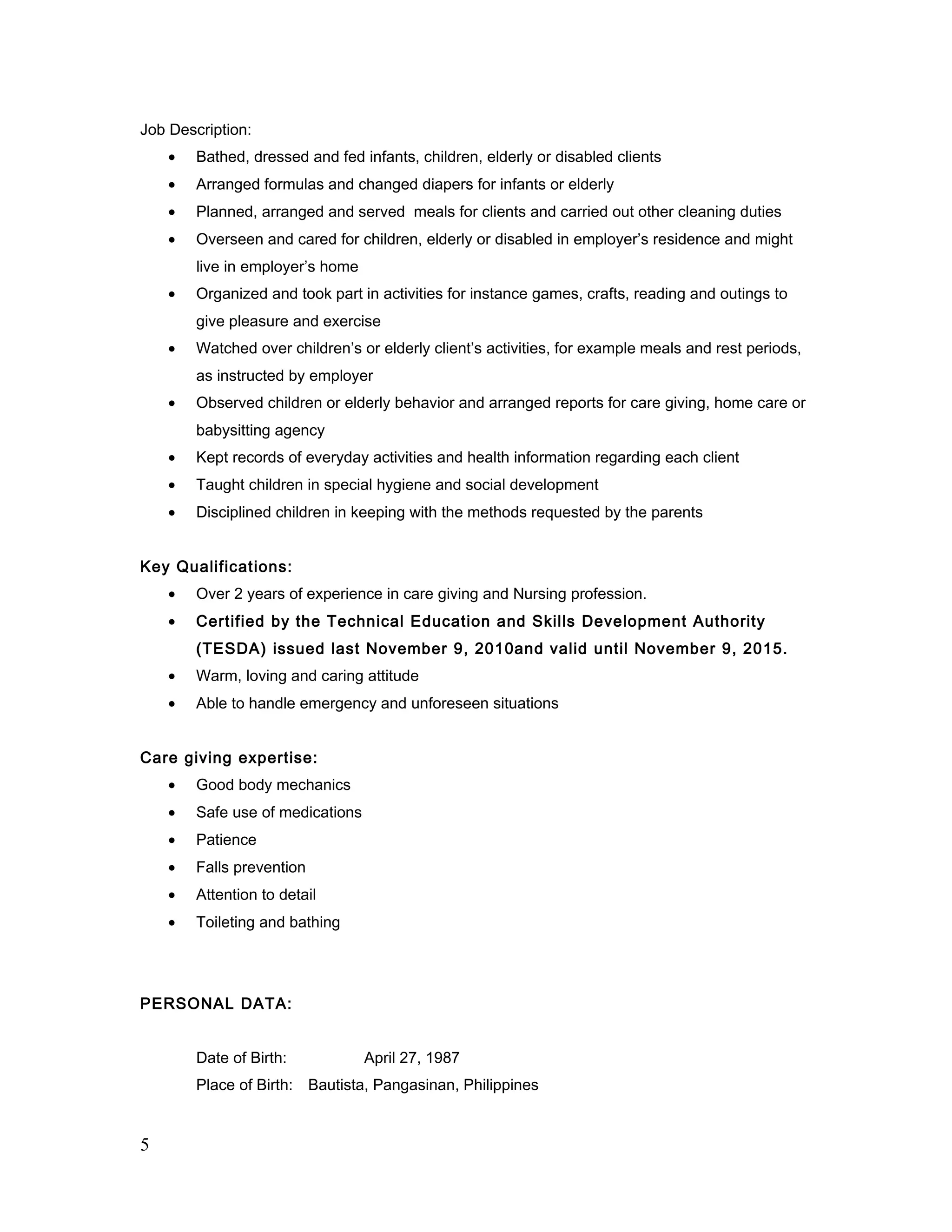 Job Description:
• Bathed, dressed and fed infants, children, elderly or disabled clients
• Arranged formulas and changed diapers for infants or elderly
• Planned, arranged and served meals for clients and carried out other cleaning duties
• Overseen and cared for children, elderly or disabled in employer’s residence and might
live in employer’s home
• Organized and took part in activities for instance games, crafts, reading and outings to
give pleasure and exercise
• Watched over children’s or elderly client’s activities, for example meals and rest periods,
as instructed by employer
• Observed children or elderly behavior and arranged reports for care giving, home care or
babysitting agency
• Kept records of everyday activities and health information regarding each client
• Taught children in special hygiene and social development
• Disciplined children in keeping with the methods requested by the parents
Key Qualifications:
• Over 2 years of experience in care giving and Nursing profession.
• Certified by the Technical Education and Skills Development Authority
(TESDA) issued last November 9, 2010and valid until November 9, 2015.
• Warm, loving and caring attitude
• Able to handle emergency and unforeseen situations
Care giving expertise:
• Good body mechanics
• Safe use of medications
• Patience
• Falls prevention
• Attention to detail
• Toileting and bathing
PERSONAL DATA:
Date of Birth: April 27, 1987
Place of Birth: Bautista, Pangasinan, Philippines
5
 