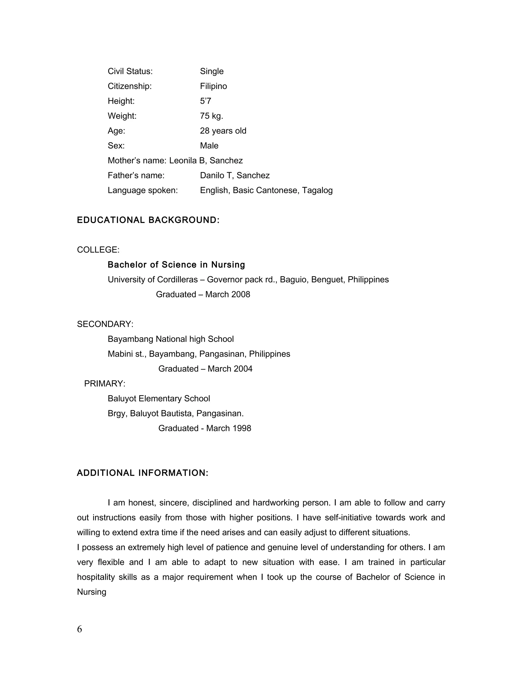 Civil Status: Single
Citizenship: Filipino
Height: 5’7
Weight: 75 kg.
Age: 28 years old
Sex: Male
Mother’s name: Leonila B, Sanchez
Father’s name: Danilo T, Sanchez
Language spoken: English, Basic Cantonese, Tagalog
EDUCATIONAL BACKGROUND:
COLLEGE:
Bachelor of Science in Nursing
University of Cordilleras – Governor pack rd., Baguio, Benguet, Philippines
Graduated – March 2008
SECONDARY:
Bayambang National high School
Mabini st., Bayambang, Pangasinan, Philippines
Graduated – March 2004
PRIMARY:
Baluyot Elementary School
Brgy, Baluyot Bautista, Pangasinan.
Graduated - March 1998
ADDITIONAL INFORMATION:
I am honest, sincere, disciplined and hardworking person. I am able to follow and carry
out instructions easily from those with higher positions. I have self-initiative towards work and
willing to extend extra time if the need arises and can easily adjust to different situations.
I possess an extremely high level of patience and genuine level of understanding for others. I am
very flexible and I am able to adapt to new situation with ease. I am trained in particular
hospitality skills as a major requirement when I took up the course of Bachelor of Science in
Nursing
6
 