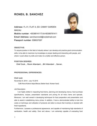RONEIL B. SANCHEZ
Address: FL 01, FLAT A, ED. CAMAY GARDEN
MACAU
Mobile number: +85368141173 &+85366781411
Email Address: sanchezroneil@rocketmail.com
Passport number: EB8537267
OBJECTIVE:
To acquire position in this field of industry where I can develop and practice good communication
skills, to be able to maximize my knowledge on proper dealing and interacting with people, and
where I could utilize my skills and make me a better and effective person.
POSITION DESIRED:
Chef Cook, , Room Attendant , ,Bill Attendant , Server,
PROFESSIONAL EXPERIENCES:
Chef cook
November 8, 2014 – July 15 2016
Café Nova Kokoro taipa,Macao (Italian food, Korean food)
Job Description:
I am highly skilled in inspecting food items, planning and developing menus, food purchase
specifications, recipes, presentation standards and pricing for all menu items and specials.
Moreover, I am well versed in developing techniques for food preparation and presentation and
able to assist in establishing menu prices. In addition, I have a demonstrated ability to train line
cooks on technique and utilization of products and able to ensure that inventory is stocked with
fresh ingredients.
Furthermore, I possess a professional appearance, and capable of maintaining high standards of
sanitization, health and safety. Over and above, I am extremely capable of evaluating food
1
 