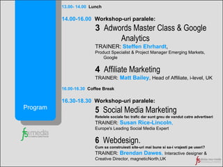 13.00- 14.00   Lunch 14.00-16.00   Workshop-uri paralele:   3   Adwords Master Class & Google  Analytics TRAINER:  Steffen Ehrhardt ,  Product Specialist & Project Manager Emerging Markets,   Google 4   Affiliate Marketing TRAINER:   Matt Bailey ,   Head of Affiliate, i-level, UK 16.00-16.30   Coffee Break 16.30-18.30  Workshop-uri paralele:   5   Social Media Marketing   Retelele sociale fac trafic dar sunt greu de vandut catre advertiseri  TRAINER:   Susan Rice-Lincoln ,  Europe's Leading Social Media Expert 6   Webdesign.   Cum sa construiesti site-uri mai bune si sa-i vrajesti pe useri? TRAINER:   Brendan Dawes ,   Interactive designer & Creative Director, magneticNorth,UK Program 