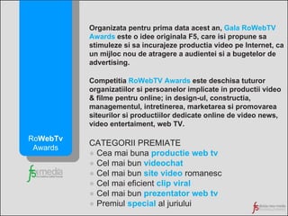 Organizata pentru prima data acest an,  Gala RoWebTV Awards  este o idee originala F5, care isi propune sa stimuleze si sa incurajeze productia video pe Internet, ca un mijloc nou de atragere a audientei si a bugetelor de advertising. Competitia  RoWebTV Awards  este deschisa tuturor organizatiilor si persoanelor implicate in productii video & filme pentru online; in design-ul, constructia, managementul, intretinerea, marketarea si promovarea siteurilor si productiilor dedicate online de video news, video entertaiment, web TV. CATEGORII PREMIATE ●  Cea mai buna  productie web tv ●  Cel mai bun  videochat ●  Cel mai bun  site video  romanesc ●  Cel mai eficient  clip viral ●  Cel mai bun  prezentator web tv ●  Premiul  special  al juriului Ro WebTv  Awards 