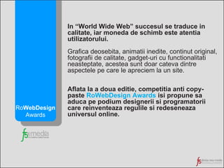 In “World Wide Web” succesul se traduce in calitate, iar moneda de schimb este atentia utilizatorului.  Grafica deosebita, animatii inedite, continut original, fotografii de calitate, gadget-uri cu functionalitati neasteptate, acestea sunt   doar cateva dintre aspectele pe care le apreciem la un site. Aflata la a doua editie, competitia anti copy-paste  RoWebDesign Awards  isi propune sa aduca pe podium designerii si programatorii care reinventeaza regulile si redeseneaza universul online. Ro WebDesign Awards 