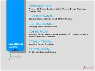 OCTAVIAN COCIS Profesor de Graphic Design in cadrul Florence Design Academy, Florenta, Italia BOGDAN BRANZAS Designer si consultant de brand, CEO al Branzas BEATRICE DANIS Managing Partner, Brand Tailors COSTIN RADU Managing Partner IQads si Smark, parte din F5, compania de web a trustului Realitatea-Catavencu CATALIN TENITA Managing Partner TreeWorks CRISTIAN LIPAN Art Director Business Standard Ro WebDesign Awards  Juriu 