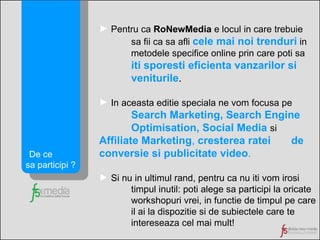Pentru ca  RoNewMedia  e locul in care trebuie sa fii ca sa afli  cele mai noi trenduri   in  metodele specifice online prin care poti sa  iti sporesti eficienta vanzarilor si  veniturile . In aceasta editie speciala ne vom focusa pe Search Marketing, Search Engine  Optimisation, Social Media  si   Affiliate Marketing ,  cresterea ratei  de conversie si publicitate video . Si nu in ultimul rand, pentru ca nu iti vom irosi timpul inutil: poti alege sa participi la oricate workshopuri vrei, in functie de timpul pe care  il ai la dispozitie si de subiectele care te  intereseaza cel mai mult! De ce  sa participi ? 